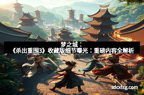 梦之城：《杀出重围3》收藏版细节曝光：重磅内容全解析